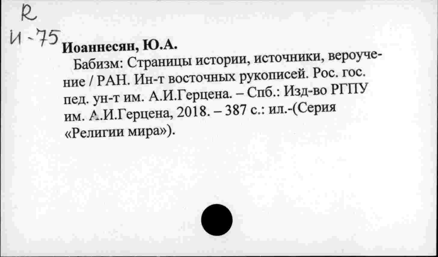 ﻿и-*75
Иоаннесян, Ю.А.
Бабизм: Страницы истории, источники, вероучение / РАН. Ин-т восточных рукописей. Рос. гос.
пед. ун-т им. А.И.Герцена. - Спб.: Изд-во РГПУ им. А.И.Герцена, 2018. - 387 с.: ил.-(Серия
«Религии мира»).